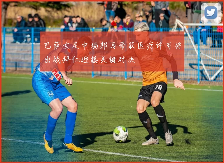巴萨女足中场邦马蒂获医疗许可将出战拜仁迎接关键对决