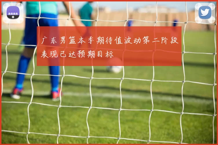 广东男篮本季期待值波动第二阶段表现已达预期目标