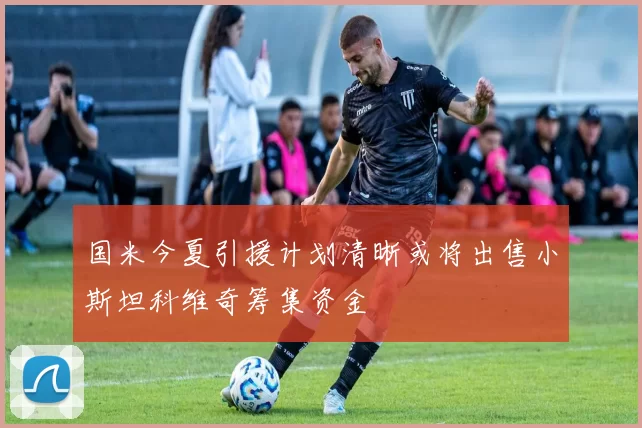国米今夏引援计划清晰或将出售小斯坦科维奇筹集资金