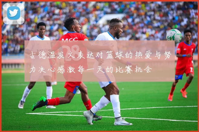古德温发文表达对篮球的热爱与努力决心感激每一天的比赛机会
