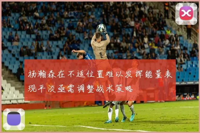 杨瀚森在不适位置难以发挥能量表现平淡亟需调整战术策略