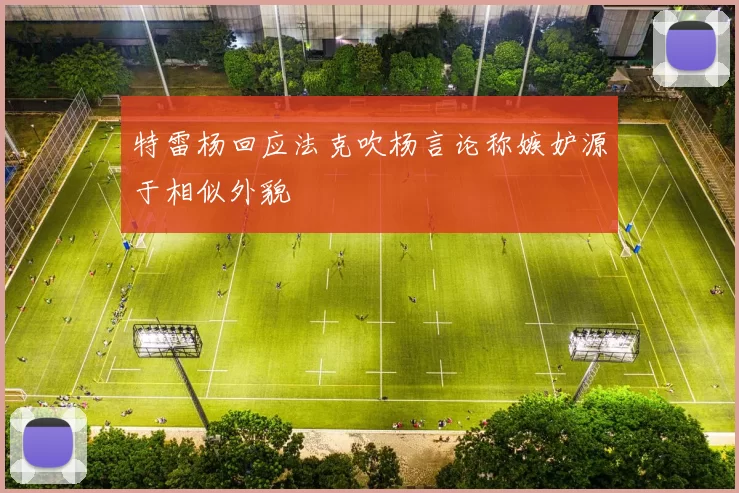 特雷杨回应法克吹杨言论称嫉妒源于相似外貌