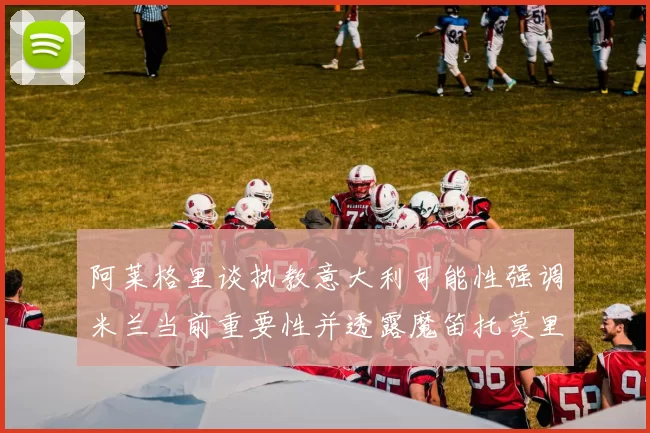 阿莱格里谈执教意大利可能性强调米兰当前重要性并透露魔笛托莫里缺阵消息