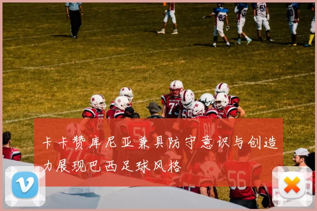 卡卡赞库尼亚兼具防守意识与创造力展现巴西足球风格