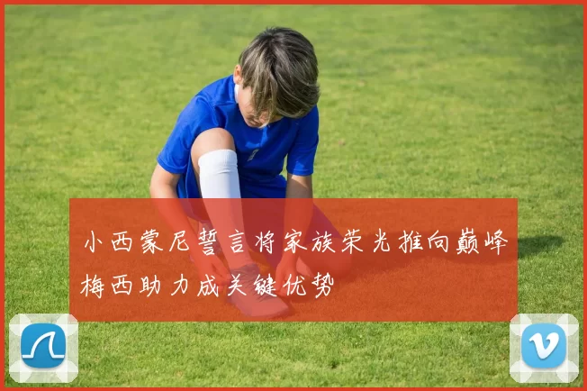 小西蒙尼誓言将家族荣光推向巅峰梅西助力成关键优势