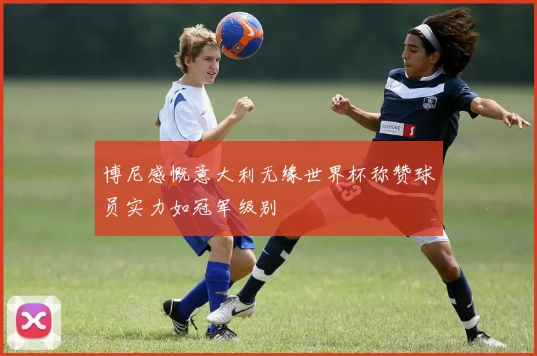 博尼感慨意大利无缘世界杯称赞球员实力如冠军级别