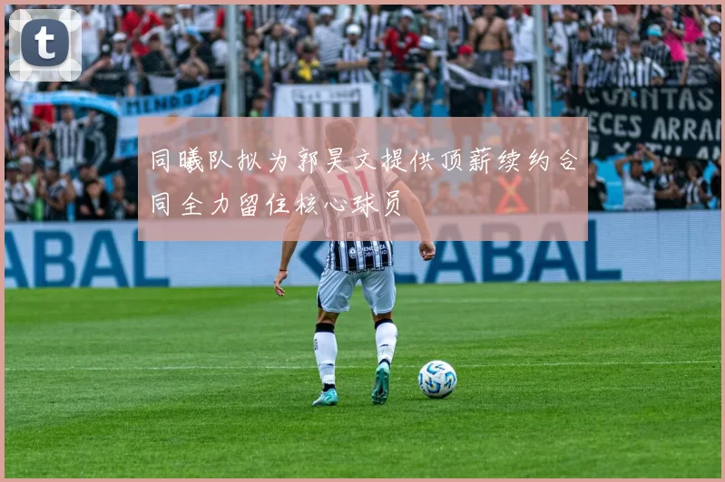 同曦队拟为郭昊文提供顶薪续约合同全力留住核心球员
