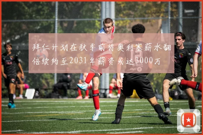 拜仁计划在秋季前将奥利塞薪水翻倍续约至2031年薪资或达3000万