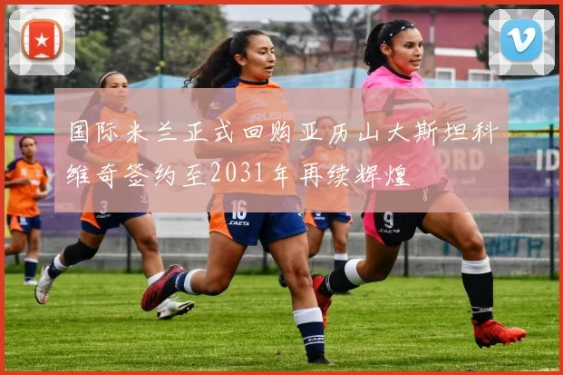 国际米兰正式回购亚历山大斯坦科维奇签约至2031年再续辉煌