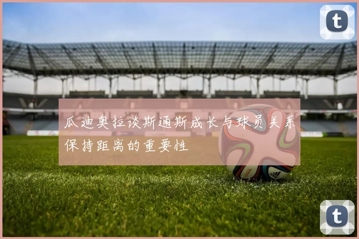 瓜迪奥拉谈斯通斯成长与球员关系保持距离的重要性