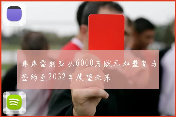库库雷利亚以6000万欧元加盟皇马签约至2032年展望未来