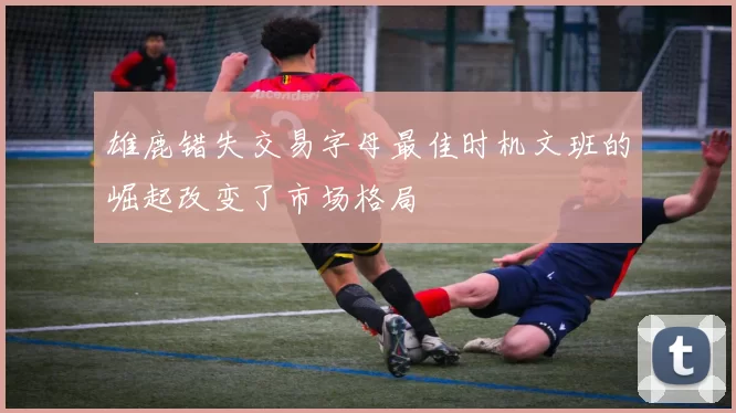 雄鹿错失交易字母最佳时机文班的崛起改变了市场格局