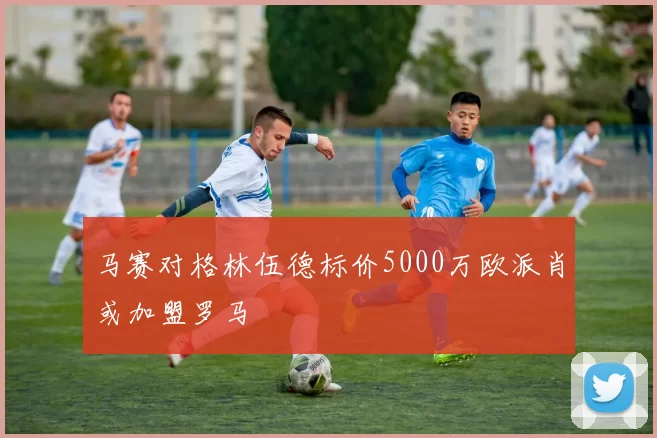 马赛对格林伍德标价5000万欧派肖或加盟罗马