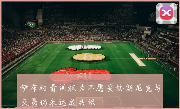 伊布对青训权力不愿妥协朗尼克与交易仍未达成共识