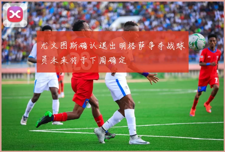 尤文图斯确认退出明格萨争夺战球员未来将于下周确定